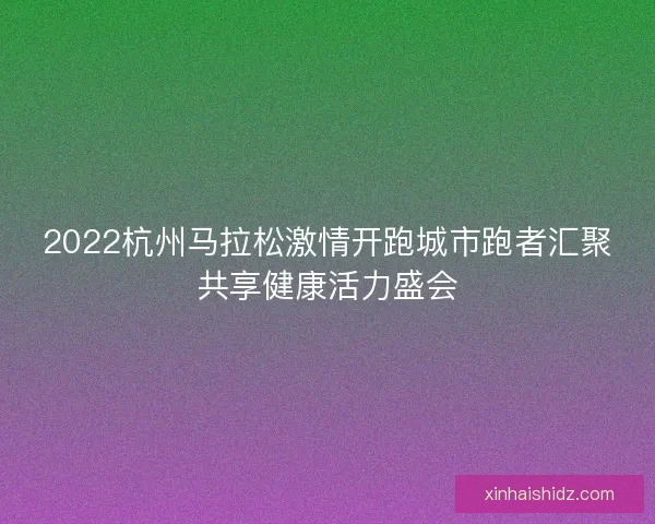 2022杭州马拉松激情开跑城市跑者汇聚共享健康活力盛会 2022杭州马拉松激情开跑城市跑者汇聚共享健康活力盛会