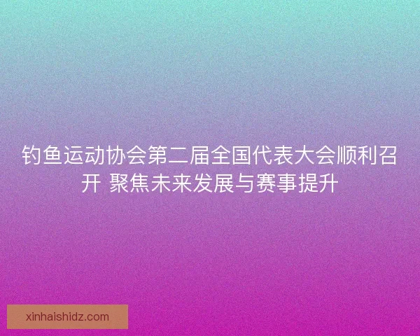 钓鱼运动协会第二届全国代表大会顺利召开 聚焦未来发展与赛事提升