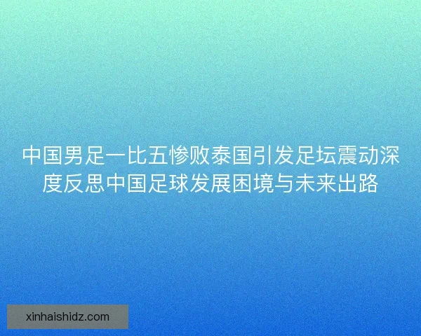 中国男足一比五惨败泰国引发足坛震动深度反思中国足球发展困境与未来出路 中国男足一比五惨败泰国引发足坛震动深度反思中国足球发展困境与未来出路