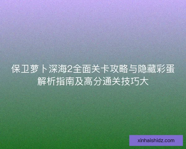 保卫萝卜深海2全面关卡攻略与隐藏彩蛋解析指南及高分通关技巧大 保卫萝卜深海2全面关卡攻略与隐藏彩蛋解析指南及高分通关技巧大