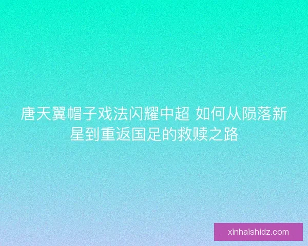 唐天翼帽子戏法闪耀中超 如何从陨落新星到重返国足的救赎之路