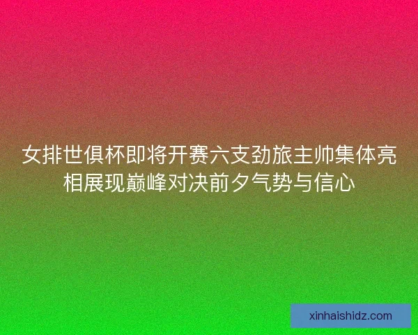 女排世俱杯即将开赛六支劲旅主帅集体亮相展现巅峰对决前夕气势与信心