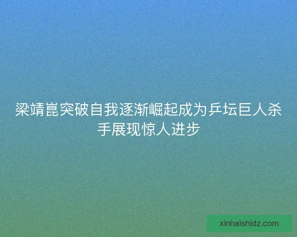 梁靖崑突破自我逐渐崛起成为乒坛巨人杀手展现惊人进步 梁靖崑突破自我逐渐崛起成为乒坛巨人杀手展现惊人进步
