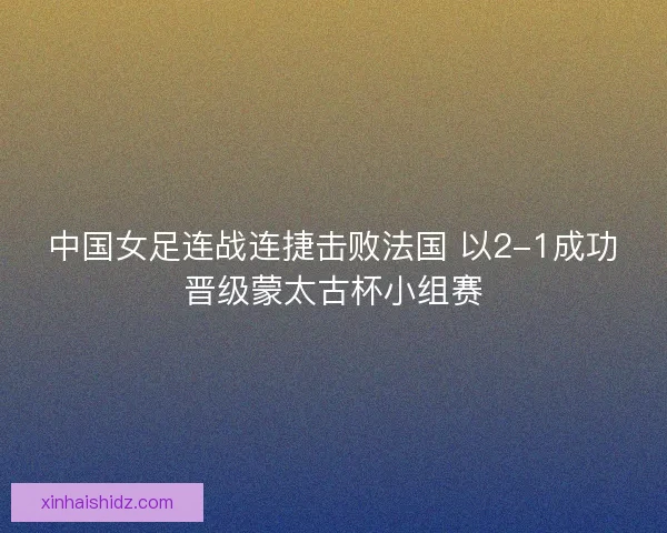 中国女足连战连捷击败法国 以2-1成功晋级蒙太古杯小组赛