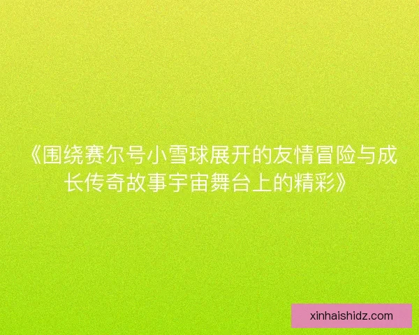 《围绕赛尔号小雪球展开的友情冒险与成长传奇故事宇宙舞台上的精彩》