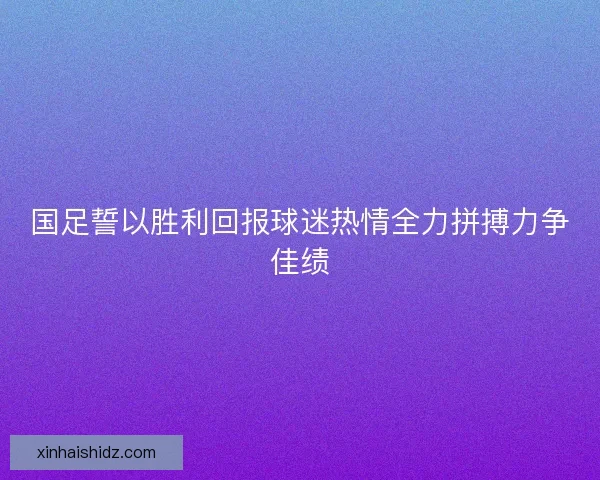 国足誓以胜利回报球迷热情全力拼搏力争佳绩