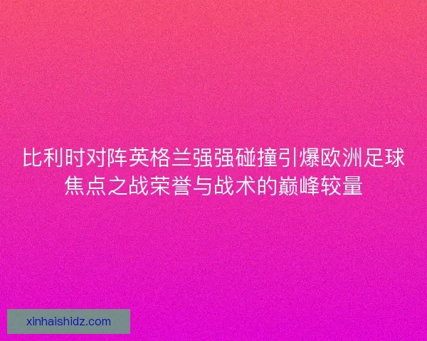 比利时对阵英格兰强强碰撞引爆欧洲足球焦点之战荣誉与战术的巅峰较量