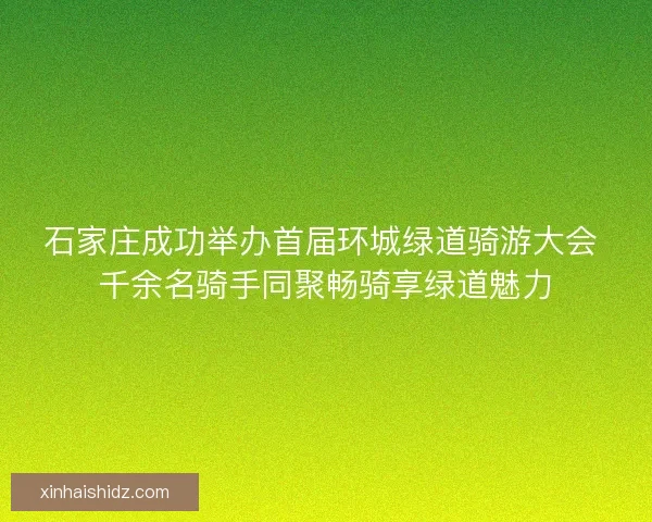 石家庄成功举办首届环城绿道骑游大会 千余名骑手同聚畅骑享绿道魅力