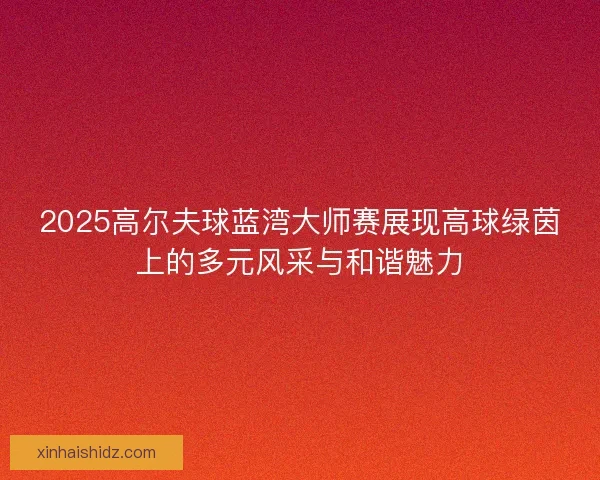 2025高尔夫球蓝湾大师赛展现高球绿茵上的多元风采与和谐魅力 2025高尔夫球蓝湾大师赛展现高球绿茵上的多元风采与和谐魅力