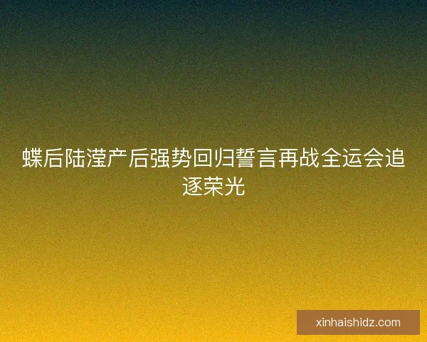 蝶后陆滢产后强势回归誓言再战全运会追逐荣光 蝶后陆滢产后强势回归誓言再战全运会追逐荣光